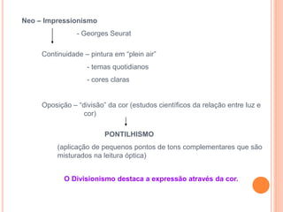 Neo – Impressionismo
- Georges Seurat
Continuidade – pintura em “plein air”
- temas quotidianos
- cores claras
Oposição – “divisão” da cor (estudos científicos da relação entre luz e
cor)
PONTILHISMO
(aplicação de pequenos pontos de tons complementares que são
misturados na leitura óptica)
O Divisionismo destaca a expressão através da cor.
 