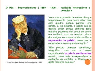 O Pós – Impressionismo ( 1880 – 1900) – realidade heterogénea e
complexa
Vicent Van Gogh, Retrato do Doutor Gachet, 1890
“com uma expressão de melancolia que
frequentemente, para quem olhar para
este quadro, poderá parecer uma
careta. E, no entanto, é assim que se
deveria pintar, porque somente desta
maneira podemos dar conta de como,
em confronto com os retratos calmos
dos antigos, os nossos modernos têm a
expressão da paixão, como que de
expectativa e como que de um grito.”
“Não procuro qualquer semelhança
fotográfica, mas sim a nossa
capacidade de exprimir sentimentos
usando, como meio de expressão e de
exaltação do carácter, a técnica e o
gosto moderno pela cor.”
 