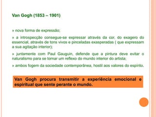 Van Gogh (1853 – 1901)
» nova forma de expressão;
» a introspecção consegue-se expressar através da cor, do exagero do
essencial, através de tons vivos e pinceladas exasperadas ( que expressam
a sua agitação interior);
» juntamente com Paul Gauguin, defende que a pintura deve evitar o
naturalismo para se tornar um reflexo do mundo interior do artista;
» ambos fogem da sociedade contemporânea, hostil aos valores do espírito.
Van Gogh procura transmitir a experiência emocional e
espiritual que sente perante o mundo.
 