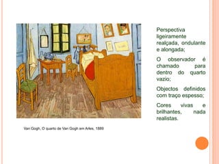 Van Gogh, O quarto de Van Gogh em Arles, 1889
Perspectiva
ligeiramente
realçada, ondulante
e alongada;
O observador é
chamado para
dentro do quarto
vazio;
Objectos definidos
com traço espesso;
Cores vivas e
brilhantes, nada
realistas.
 
