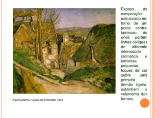 Paul Cézanne, A Casa do Enforcado, 1873
Espaço da
composição
estruturado em
torno de um
ponto central
luminoso, de
onde partem
linhas oblíquas
de diferente
intensidade
cromática e
luminosa;
pequenos
toques de cor
sobre uma
primeira
demão ligeira,
sublinham a
volumetria das
formas.
 