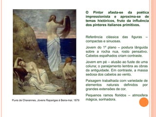 Puvis de Chavannes, Jovens Raparigas à Beira-mar, 1879
O Pintor afasta-se da poética
impressionista e aproxima-se de
temas históricos, fruto da influência
dos pintores italianos primitivos.
Referência clássica das figuras –
compactas e sinuosas.
Jovem do 1º plano – postura lânguida
sobre a rocha nua, rosto pensativo.
Cabelos espalhados criam contraste.
Jovem em pé – alusão ao fuste de uma
coluna; o panejamento lembra as obras
da antiguidade. Em contraste, a massa
sedosa dos cabelos ao vento.
Paisagem trabalhada com variedade de
elementos naturais definidos por
grandes extensões de cor.
Pequenos ramos floridos – atmosfera
mágica, sonhadora.
 