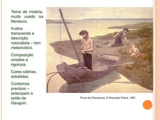 Puvis de Chavannes, O Pescador Pobre, 1881
Tema da miséria,
muito usado na
literatura.
A obra
transcende a
descrição
naturalista – tom
melancólico.
Composição
simples e
rigorosa.
Cores sóbrias,
esbatidas.
Contornos
precisos –
antecipam o
estilo de
Gauguin.
 