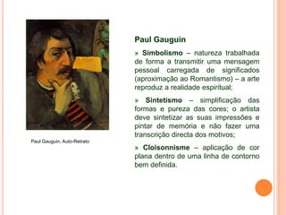 Paul Gauguin
» Simbolismo – natureza trabalhada
de forma a transmitir uma mensagem
pessoal carregada de significados
(aproximação ao Romantismo) – a arte
reproduz a realidade espiritual;
» Sintetismo – simplificação das
formas e pureza das cores; o artista
deve sintetizar as suas impressões e
pintar de memória e não fazer uma
transcrição directa dos motivos;
» Cloisonnisme – aplicação de cor
plana dentro de uma linha de contorno
bem definida.
Paul Gauguin, Auto-Retrato
 