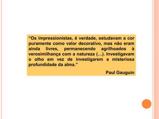 “Os impressionistas, é verdade, estudavam a cor
puramente como valor decorativo, mas não eram
ainda livres, permanecendo agrilhoados à
verosimilhança com a natureza (…). Investigavam
o olho em vez de investigarem a misteriosa
profundidade da alma.”
Paul Gauguin
 