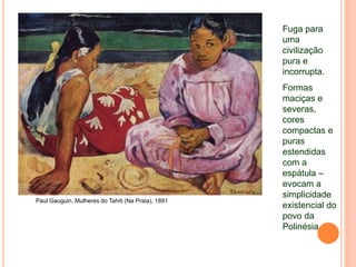 Paul Gauguin, Mulheres do Tahiti (Na Praia), 1891
Fuga para
uma
civilização
pura e
incorrupta.
Formas
maciças e
severas,
cores
compactas e
puras
estendidas
com a
espátula –
evocam a
simplicidade
existencial do
povo da
Polinésia
 