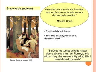 Grupo Nabis (profetas) “um nome que fazia de nós iniciados,
uma espécie de sociedade secreta
de conotação mística.”
Maurice Denis
Maurice Denis, As Musas, 1893
• Espiritualidade intensa
• Tema de inspiração clássica /
Renascimento
“Se Deus me tivesse deixado nascer
alguns séculos antes, em Florença, teria
sido um daqueles crentes antiquados, fiéis à
sacralidade do passado”
 