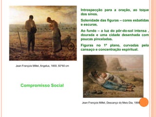 Jean François Millet, Angelus, 1859, 50*60 cm
Jean François Millet, Descanço do Meio Dia, 1866
Introspecção para a oração, ao toque
dos sinos.
Solenidade das figuras – cores esbatidas
e escuras.
Ao fundo – a luz do pôr-do-sol intensa ,
dourada e uma cidade desenhada com
poucas pinceladas.
Figuras no 1º plano, curvadas pelo
cansaço e concentração espiritual.
Compromisso Social
 
