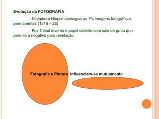 Evolução da FOTOGRAFIA
- Nicéphore Niepce consegue as 1ªs imagens fotográficas
permanentes (1816 – 28)
- Fox Talbot inventa o papel coberto com sais de prata que
permite o negativo para revelação
Fotografia e Pintura influenciam-se mutuamente.
 