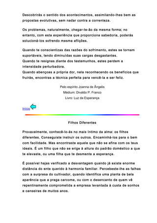 Descobrirás o sentido dos acontecimentos, assimilando-lhes bem as
propostas evolutivas, sem nadar contra a correnteza.
Os problemas, naturalmente, chegar-te-ão da mesma forma; no
entanto, com esta experiência que proporciona sabedoria, poderás
solucioná-los sofrendo mesma aflições.
Quando te conscientizas das razões do sofrimento, estes se tornam
suportáveis, tendo diminuídas suas cargas desgastantes.
Quando te resignas diante dos testemunhos, estes perdem a
intensidade perturbadora.
Quando abençoas a própria dor, nela reconhecendo os benefícios que
fruirás, encontras a técnica perfeita para vencê-la e ser feliz.
Pelo espírito Joanna de Ângelis
Médium: Divaldo P. Franco
Livro: Luz da Esperança
Início
Filhos Diferentes
Provavelmente, conhecê-lo-ás no mais íntimo da alma: os filhos
diferentes. Conseguiste instruir os outros. Encaminhá-los para o bem
com facilidade. Mas encontraste aquele que não se afina com os teus
ideais. É um filho que não se erige à altura do padrão doméstico a que
te elevaste, ou uma filha que te desmente a esperança.
É possível hajas verificado a desvantagem quando já existe enorme
distância do ente querido à harmonia familiar. Percebeste-lhe as falhas
com a surpresa do cultivador, quando identifica uma planta de bela
aparência que a praga carcome, ou com o desencanto de quem vê
repentinamente comprometida a empresa levantada à custa de sonhos
e canseiras de muitos anos.
 