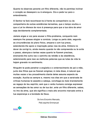 Quanto te observes perante um filho diferente, não te permitas inclinar
o coração ao desespero ou à amargura. Ora e pede luz para o
entendimento.
O Senhor te fará reconhecer-te à frente do companheiro ou da
companheira de outras existências terrestres, que o tempo ocultou e
que a Lei te oferece de novo à presença para que a tua obra de amor
seja devidamente complementada.
Jamais ergas a voz para acusar o filho-problema, conquanto nem
seempre lhe possas elogiar a conduta. Longe ou perto dele, segundo
as circunstâncias do plano físico, ampara-o com tua prece,
estendendo-lhe apoio e inspiração pelas vias da alma. Embora no
dever de corrigi-lo, ainda mesmo quando te não compreenda ou te evite
o passo, abençoa-o tantas vezes quanto te fizerem precisas,
ensinando-lhe outra vez o caminho da retidão e da obediência,
selecionando para isso as melhores palavras que as lutas da vida te
hajam gravado no sentimento.
Ninguém te pode penetrar a angústia e o enternecimento de pai e mãe,
junto dos filhos que se fizeram enigmas; à vista disso, é natural que
muitas vezes o teu procedimento diante deles assuma aspecto de
exceção. Auxilia-os sempre e, mesmo nos dias em que a saraivada de
críticas humanas te assedie a cabeça, conchega-os mais brandamente
ao regaço do teu espírito; sem que o verbo humano consiga expressar
as sensações de teu amor ou de tua dor, ante um filho diferente, sabes,
no imo da alma, que ele significa o mais alto encontro marcado entre a
tua esperança e a bondade de Deus.
Do livro Encontro Marcado,
Pelo espírito Emmanuel
Início
Sábias Decisões
 
