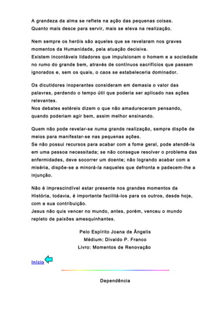 A grandeza da alma se reflete na ação das pequenas coisas.
Quanto mais desce para servir, mais se eleva na realização.
Nem sempre os heróis são aqueles que se revelaram nos graves
momentos da Humanidade, pela atuação decisiva.
Existem incontáveis lidadores que impulsionam o homem e a sociedade
no rumo do grande bem, através de contínuos sacrifícios que passam
ignorados e, sem os quais, o caos se estabeleceria dominador.
Os dicutidores inoperantes consideram em demasia o valor das
palavras, perdendo o tempo útil que poderia ser aplicado nas ações
relevantes.
Nos debates estéreis dizem o que não amadureceram pensando,
quando poderiam agir bem, assim melhor ensinando.
Quem não pode revelar-se numa grande realização, sempre dispõe de
meios para manifestar-se nas pequenas ações.
Se não possui recursos para acabar com a fome geral, pode atendê-la
em uma pessoa necessitada; se não consegue resolver o problema das
enfermidades, deve socorrer um doente; não logrando acabar com a
miséria, dispõe-se a minorá-la naqueles que defronta e padecem-lhe a
injunção.
Não é imprescindível estar presente nos grandes momentos da
História, todavia, é importante facilitá-los para os outros, desde hoje,
com a sua contribuição.
Jesus não quis vencer no mundo, antes, porém, venceu o mundo
repleto de paixões amesquinhantes.
Pelo Espírito Joana de Ângelis
Médium: Divaldo P. Franco
Livro: Momentos de Renovação
Início
Dependência
 