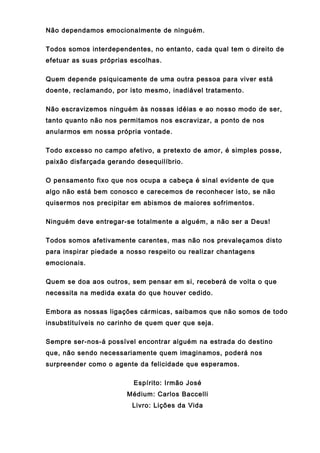 Não dependamos emocionalmente de ninguém.
Todos somos interdependentes, no entanto, cada qual tem o direito de
efetuar as suas próprias escolhas.
Quem depende psiquicamente de uma outra pessoa para viver está
doente, reclamando, por isto mesmo, inadiável tratamento.
Não escravizemos ninguém às nossas idéias e ao nosso modo de ser,
tanto quanto não nos permitamos nos escravizar, a ponto de nos
anularmos em nossa própria vontade.
Todo excesso no campo afetivo, a pretexto de amor, é simples posse,
paixão disfarçada gerando desequilíbrio.
O pensamento fixo que nos ocupa a cabeça é sinal evidente de que
algo não está bem conosco e carecemos de reconhecer isto, se não
quisermos nos precipitar em abismos de maiores sofrimentos.
Ninguém deve entregar-se totalmente a alguém, a não ser a Deus!
Todos somos afetivamente carentes, mas não nos prevaleçamos disto
para inspirar piedade a nosso respeito ou realizar chantagens
emocionais.
Quem se doa aos outros, sem pensar em si, receberá de volta o que
necessita na medida exata do que houver cedido.
Embora as nossas ligações cármicas, saibamos que não somos de todo
insubstituíveis no carinho de quem quer que seja.
Sempre ser-nos-á possível encontrar alguém na estrada do destino
que, não sendo necessariamente quem imaginamos, poderá nos
surpreender como o agente da felicidade que esperamos.
Espírito: Irmão José
Médium: Carlos Baccelli
Livro: Lições da Vida
 