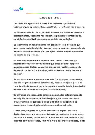 Início
Na Hora do Desânimo
Desânimo em ação espírita-cristã é francamente injustificável.
Vejamos alguns apontamentos, suscetíveis de confirmar-nos o asserto.
Se fomos ludibriados, na expectativa honesta em torno das pessoas e
acontecimentos, desânimo nos indicaria o propósito de infabilidade,
condição incompatível com qualquer espírito em evolução;
Se incorremos em falta e caímos em desalento, isso mostraria que
andávamos sustentando juízo excessivamente benévolo, acerca de nós
mesmos, quando sabemos que, por agora, somos simples aprendizes
na escola da experiência;
Se esmorecemos na tarefa que nos cabe, tão-só porque outros
patenteiam dentro dela competência que ainda estamos longe de
alcançar, nossa tristeza destrutiva apenas nos revelaria a reduzida
disposição de estudar e trabalhar, a fim de crescer, melhorar-nos e
merecer;
Se nos desnorteamos em amargura pelo fato de algum companheiro
nos endereçar advertência determinada, nesse ou naquele passo da
vida, tal atitude somente nos evidenciaria o orgulho ferido, inadmissível
em criaturas conscientes das próprias imperfeições;
Se entramos em desencanto porque entes amados estejam tardando
em adquirir as virtudes que lhes desejamos, certamente estamos
provisoriamente esquecidos de que também nós estagiamos no
passado, em longos trechos de incompreensão e rebeldia.
Claramente, ninguém se rejubila com falhas e logros, abusos e
desilusões, mas é precioso recordar que, por enquanto, nós, os seres
vinculados à Terra, somos alunos do educandário da existência e que
espíritos bem-aventurados, em níveis muito superiores ao nosso, ainda
 
