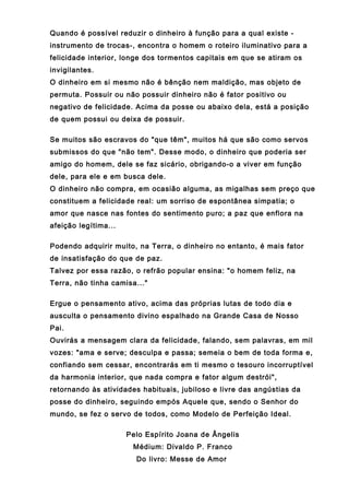 Quando é possível reduzir o dinheiro à função para a qual existe -
instrumento de trocas-, encontra o homem o roteiro iluminativo para a
felicidade interior, longe dos tormentos capitais em que se atiram os
invigilantes.
O dinheiro em si mesmo não é bênção nem maldição, mas objeto de
permuta. Possuir ou não possuir dinheiro não é fator positivo ou
negativo de felicidade. Acima da posse ou abaixo dela, está a posição
de quem possui ou deixa de possuir.
Se muitos são escravos do "que têm", muitos há que são como servos
submissos do que "não tem". Desse modo, o dinheiro que poderia ser
amigo do homem, dele se faz sicário, obrigando-o a viver em função
dele, para ele e em busca dele.
O dinheiro não compra, em ocasião alguma, as migalhas sem preço que
constituem a felicidade real: um sorriso de espontânea simpatia; o
amor que nasce nas fontes do sentimento puro; a paz que enflora na
afeição legítima...
Podendo adquirir muito, na Terra, o dinheiro no entanto, é mais fator
de insatisfação do que de paz.
Talvez por essa razão, o refrão popular ensina: "o homem feliz, na
Terra, não tinha camisa..."
Ergue o pensamento ativo, acima das próprias lutas de todo dia e
ausculta o pensamento divino espalhado na Grande Casa de Nosso
Pai.
Ouvirás a mensagem clara da felicidade, falando, sem palavras, em mil
vozes: "ama e serve; desculpa e passa; semeia o bem de toda forma e,
confiando sem cessar, encontrarás em ti mesmo o tesouro incorruptível
da harmonia interior, que nada compra e fator algum destrói",
retornando às atividades habituais, jubiloso e livre das angústias da
posse do dinheiro, seguindo empós Aquele que, sendo o Senhor do
mundo, se fez o servo de todos, como Modelo de Perfeição Ideal.
Pelo Espírito Joana de Ângelis
Médium: Divaldo P. Franco
Do livro: Messe de Amor
 