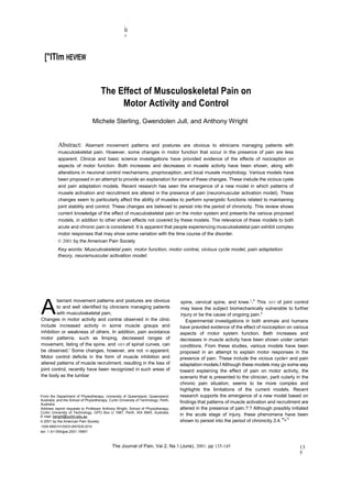 ,
                                                      II
                                                      !




  ["ITlm HEVfEW


                                      The Effect of Musculoskeletal Pain on
                                           Motor Activity and Control
                                 Michele Sterling, Gwendolen Jull, and Anthony Wright


           Abstract:       Aberrant movement patterns and postures are obvious to elinicians managing patients with
           musculoskeletal pain. However, some changes in motor function that occur in the presence of pain are less
           apparent. Clinicai and basic science investigations have provided evidence of the effects of nociception on
           aspects of motor function. Both increases and decreases in musele activity have been shown, along with
           alterations in neuronal control mechanisms, proprioception, and local rnusele morpholoqy. Various models have
           been proposed in an attempt to provide an explanation for some of these changes. These inelude the vicious cyele
           and pain adaptation models. Recent research has seen the emergence of a new model in which patterns of
           musele activation and recruitment are altered in the presence of pain (neuromuscular activation model). These
           changes seem to particularly affect the ability of museles to perform synergistic functions related to maintaining
           joint stability and control. These changes are believed to persist into the period of chronicity. This review shows
           current knowledge of the effect of musculoskeletal pain on the motor system and presents the various proposed
           models, in addition to other shown effects not covered by these models. The relevance of these models to both
           acute and chronic pain is considered. It is apparent that people experiencing musculoskeletal pain exhibit complex
           motor responses that may show some variation with the time course of the disorder.
           © 2001 by the American Pain Society
           Key words: Musculoskeletal pain, motor function, motor contrai, vicious cycle model, pain adaptation
           theory, neuramuscular activation model.




A
         berrant movement patterns and postures are obvious                            spine, cervical spine, and knee.2-4 This 1055 of joint control
         to and well identified by clinicians managing patients                        may leave the subject biomechanically vulnerable to further
         with musculoskeletal pain.                                                    injury or be the cause of ongoing pain."
Changes in motor activity and contrai observed in the clinic                              Experimental investigations in both animais and humans
include increased activity in some muscle graups and                                  have pravided evidence of the eftect of nociception on various
inhibition or weakness of others. In addition, pain avoidance                         aspects of motor system function. Beth increases and
motor patterns, such as Iimping, decreased ranges of                                  decreases in muscle activity have been shown under certain
movement, listing of the spine, and 1055 of spinal curves, can                        conditions. From these studies, various models have been
be observed.' Some changes, however, are not 50 apparent.                             proposed in an attempt to explain motor responses in the
Motor control deficits in the form of muscle inhibition and                           presence of pain. These include the vicious cycle> and pain
altered patterns of muscle recruitment, resulting in the loss of                      adaptation models.f Although these models may go some way
joint control, recently have been recognized in such areas of                         toward explaining the effect of pain on motor activity, the
the body as the lumbar                                                                scenario that is presented to the clinician, parti cularly in the
                                                                                      chronic pain situation, seems to be more complex and
                                                                                      highlights the Iimitations of the current models. Recent
From the Department of Physiotherapy, University of Queensland, Queensland,           research supports the emergence of a new model based on
Australia, and the School of Physiotherapy, Curtin University of Technology, Perth,
Australia.
                                                                                      findings that patterns of muscle activation and recruitment are
Address reprint requests to Professor Anthony Wright, School of Physiotherapy,        altered in the presence of paln.?:? Although possibly initiated
Curtin University of Technology, GPO Box U 1987, Perth, WA 6845, Australia.
E-mail: twright@curtin.edu.au                                                         in the acute stage of injury, these phenomena have been
© 2001 by the American Pain Society                                                   shown to persist into the period of chronicity.3.4.10•11
1526-5900101/0203-0007$35.0010
doi: 1 0/1 054/jpai.2001.19951



                                              The Journal of Pain, Vai 2, Na 3 (June), 2001: pp 135-145                                           13
                                                                                                                                                  5
 