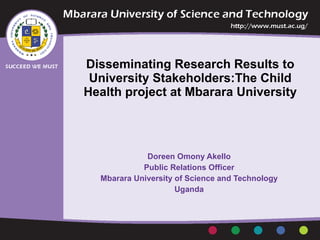 Disseminating Research Results to University Stakeholders:The Child Health project at Mbarara University   Doreen Omony Akello  Public Relations Officer  Mbarara University of Science and Technology  Uganda  