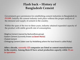 Government gave permission for establishing cement industries in Bangladesh in
FY1995. Initially the cement industry took place without the proper analysis of
the demand and supply of cement in the country.
Within the span of the two to three years, industry attained expanded capacity of
the product with stable growth rate of consumption.
· Meghna Cement (owned by Bashundhara group)
· Eastern Cement (currently known as Seven Horse)
· Chatok Cement
· Chittagong Cement (taken over by Heidelberg where the local brand is called Ruby)
After a decade, currently 123 companies are listed as cement manufacturers
in the country. Among them 63 have actual production capacity while 32 are
in operation.
Flash back – History of
Bangladesh Cement
 