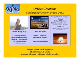 Orfeus Creations
                          Conference*Concert events 2012
                                                       Saturday March 31s - 7:00 pm.
                                                                   Venue:
                                                            Unity of Montreal
                                                       3455 Girouard Ave. Mtl
                                                           (Vendôme metro – Bus 105)
                                                                 Tickets: $15
                                                       * Special Students & Seniors: $10
                                                               orfeus@primus.ca
 Doreen Mary Bray                 El KadySami

  A visionary thinker,         Authors-Composers,
 speaker and author of         musicians & singers
Energy & Consciousness
   The Power of Being         Classical World Fusion
   www.iehinstitute.com




                    Importance and urgency
                       of harmony & unity
                among diverse cultures of the world.
 