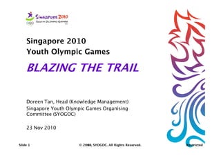 Singapore 2010
     Youth Olympic Games

    BLAZING THE TRAIL

     Doreen Tan, Head (Knowledge Management)
     Singapore Youth Olympic Games Organising
     Committee (SYOGOC)

     23 Nov 2010


Slide 1                  © 2010, SYOGOC. All Rights Reserved.
 Slide 1                 © 2010, SYOGOC. All Rights Reserved.
                           2009,                                Restricted
Restricted
 