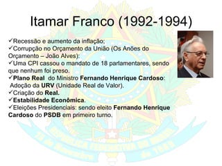 Itamar Franco (1992-1994) Recessão e aumento da inflação; Corrupção no Orçamento da União (Os Anões do Orçamento – João Alves): Uma CPI cassou o mandato de 18 parlamentares, sendo que nenhum foi preso. Plano Real  do Ministro  Fernando Henrique Cardoso : Adoção da  URV  (Unidade Real de Valor). Criação do  Real. Estabilidade Econômica . Eleições Presidenciais: sendo eleito  Fernando Henrique Cardoso  do  PSDB  em primeiro turno. 