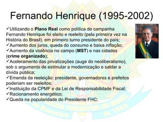 Fernando Henrique (1995-2002) Utilizando o  Plano Real  como política de campanha Fernando Henrique foi eleito e reeleito (pela primeira vez na História do Brasil), em primeiro turno presidente do país; Aumento dos juros, queda do consumo e baixa inflação; Aumento da violência no campo ( MST ) e nas cidades ( crime organizado ); Aceleramento das privatizações (auge do neoliberalismo), sob o argumento de estimular a modernização e saldar a dívida pública; Emenda da reeleição: presidente, governadores e prefeitos poderiam ser reeleitos; Instituição da CPMF e da Lei de Responsabilidade Fiscal;  Racionamento energético; Queda na popularidade do Presidente FHC; 