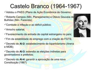 Castelo Branco (1964-1967) Adotou o PAEG (Plano de Ação Econômica do Governo;  Roberto Campos (Min. Planejamento) e Otávio Gouveia de Bulhões (Min. Fazenda); Combate à inflação e ao déficit público; Arrocho salarial; Favorecimento da entrada de capital estrangeiro no país; Fim da estabilidade do emprego com a criação do FGTS; Decreto do  AI-2:  estabelecimento do bipartidarismo (Arena e MDB); Decreto do  AI-3:   estendia as eleições indiretas para governadores e prefeitos; Decreto do  AI-4:  garantir a aprovação de uma nova Constituição (1967) 
