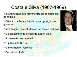 Costa e Silva (1967-1969) Intensificação dos movimentos de contestação do regime; Criação da Frente Ampla: fazer oposição ao governo; Mobilização dos estudantes, artistas e políticos; O assassinato do estudante Edson Luís; A passeata dos cem mil; O papel dos CPCs; O movimento Tropicália; Decreto do  AI-5 . 