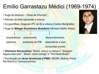 Emílio Garrastazu Médici (1969-1974)  Auge da ditadura – “Anos de Chumbo”;  Período de forte repressão e tortura;  As guerrilhas: Araguaia (PC do B) e urbana (Carlos Marighella);  Auge do  Milagre Econômico Brasileiro  (Ministro Delfim Netto); empréstimos  crescimento  desenvolvimento externos  acelerado do PIB  dependente e sem  conquistas sociais  Ufanismo Nacionalista : “Brasil, ame-o ou deixe-o”, Ninguém segura este país”, “Brasil, conte comigo” e “Pra frente Brasil”;  Construção de  obras faraônicas (I PND) : INCRA, Mobral, Ponte Rio-Niterói e Transamazônica.  