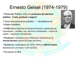 Ernesto Geisel (1974-1979) Distensão Política, início do  processo de abertura política : “ Lenta, gradual e segura ”. Crise internacional do petróleo  decadência do “milagre brasileiro; II PND  (Plano Nacional de Desenvolvimento): substituição de importações – petróleo, aço, alumínio e fertilizantes – e bens de capital – máquinas e ferramentas. Proálcool  e assinatura com a Alemanha Ocidental de um  Acordo Nuclear  (usinas de Angra dos Reis);  Greves  dos metalúrgicos em 1978 e 1979 no  ABCD Paulista , lideradas por Luís Inácio “Lula” da Silva; Revogação do  AI-5 . 