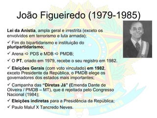 João Figueiredo (1979-1985) Lei da Anistia , ampla geral e irrestrita (exceto os envolvidos em terrorismo e luta armada); Fim do bipartidarismo e instituição do  pluripartidarismo ; Arena    PDS e MDB    PMDB; O  PT , criado em 1979, recebe o seu registro em 1982. Eleições Gerais  (com voto vinculado)  em 1982 , exceto Presidente da República, o PMDB elege os governadores dos estados mais importantes; Campanha das  “Diretas Já” ( Emenda Dante de Oliveira / PMDB – MT), que é rejeitada pelo Congresso Nacional (1984); Eleições indiretas  para a Presidência da República; Paulo Maluf X Tancredo Neves. 