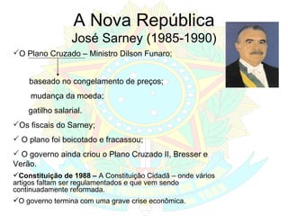A Nova República José Sarney (1985-1990) O Plano Cruzado – Ministro Dilson Funaro; baseado no congelamento de preços; mudança da moeda; gatilho salarial. Os fiscais do Sarney; O plano foi boicotado e fracassou; O governo ainda criou o Plano Cruzado II, Bresser e Verão. Constituição de 1988 –  A Constituição Cidadã – onde vários artigos faltam ser regulamentados e que vem sendo continuadamente reformada. O governo termina com uma grave crise econômica. 
