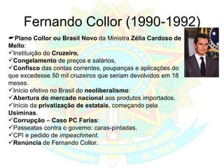 Fernando Collor (1990-1992)  Plano Collor ou Brasil Novo  da Ministra  Zélia Cardoso de Mello : Instituição do  Cruzeiro, Congelamento  de preços e salários, Confisco  das contas correntes, poupanças e aplicações do que excedesse 50 mil cruzeiros que seriam devolvidos em 18 meses. Início efetivo no Brasil do  neoliberalismo : Abertura do mercado nacional  aos produtos importados. Início da  privatização de estatais , começando pela  Usiminas . Corrupção  –  Caso PC Farias : Passeatas contra o governo: caras-pintadas. CPI e pedido de  impeachment . Renúncia  de Fernando Collor. 