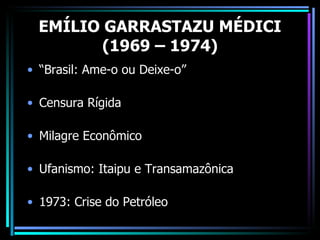 EMÍLIO GARRASTAZU MÉDICI
         (1969 – 1974)
• “Brasil: Ame-o ou Deixe-o”

• Censura Rígida

• Milagre Econômico

• Ufanismo: Itaipu e Transamazônica

• 1973: Crise do Petróleo
 