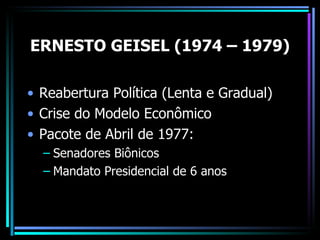 ERNESTO GEISEL (1974 – 1979)

• Reabertura Política (Lenta e Gradual)
• Crise do Modelo Econômico
• Pacote de Abril de 1977:
  – Senadores Biônicos
  – Mandato Presidencial de 6 anos
 