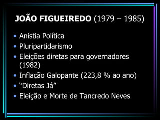JOÃO FIGUEIREDO (1979 – 1985)

• Anistia Política
• Pluripartidarismo
• Eleições diretas para governadores
  (1982)
• Inflação Galopante (223,8 % ao ano)
• “Diretas Já”
• Eleição e Morte de Tancredo Neves
 