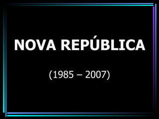 NOVA REPÚBLICA
   (1985 – 2007)
 