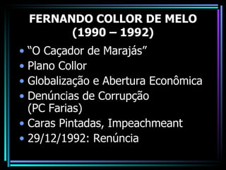 FERNANDO COLLOR DE MELO
       (1990 – 1992)
• “O Caçador de Marajás”
• Plano Collor
• Globalização e Abertura Econômica
• Denúncias de Corrupção
  (PC Farias)
• Caras Pintadas, Impeachmeant
• 29/12/1992: Renúncia
 