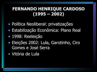 FERNANDO HENRIQUE CARDOSO
           (1995 – 2002)

• Política Neoliberal: privatizações
• Estabilização Econômica: Plano Real
• 1998: Reeleição
• Eleições 2002: Lula, Garotinho, Ciro
  Gomes e José Serra
• Vitória de Lula
 