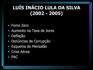 LUÍS INÁCIO LULA DA SILVA
           (2002 - 2005)

•   Fome Zero
•   Aumento na Taxa de Juros
•   Deflação
•   Denúncias de Corrupção
•   Esquema do Mensalão
•   Crise Aérea
•   PAC
 