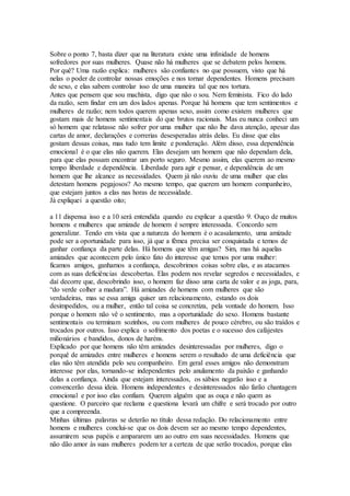 Sobre o ponto 7, basta dizer que na literatura existe uma infinidade de homens
sofredores por suas mulheres. Quase não há mulheres que se debatem pelos homens.
Por quê? Uma razão explica: mulheres são confiantes no que possuem, visto que há
nelas o poder de controlar nossas emoções e nos tornar dependentes. Homens precisam
de sexo, e elas sabem controlar isso de uma maneira tal que nos tortura.
Antes que pensem que sou machista, digo que não o sou. Nem feminista. Fico do lado
da razão, sem findar em um dos lados apenas. Porque há homens que tem sentimentos e
mulheres de razão; nem todos querem apenas sexo, assim como existem mulheres que
gostam mais de homens sentimentais do que brutos racionais. Mas eu nunca conheci um
só homem que relatasse não sofrer por uma mulher que não lhe dava atenção, apesar das
cartas de amor, declarações e correrias desesperadas atrás delas. Eu disse que elas
gostam dessas coisas, mas tudo tem limite e ponderação. Além disso, essa dependência
emocional é o que elas não querem. Elas desejam um homem que não dependam dela,
para que elas possam encontrar um porto seguro. Mesmo assim, elas querem ao mesmo
tempo liberdade e dependência. Liberdade para agir e pensar, e dependência de um
homem que lhe alcance as necessidades. Quem já não ouviu de uma mulher que elas
detestam homens pegajosos? Ao mesmo tempo, que querem um homem companheiro,
que estejam juntos a elas nas horas de necessidade.
Já expliquei a questão oito;
a 11 dispensa isso e a 10 será entendida quando eu explicar a questão 9. Ouço de muitos
homens e mulheres que amizade de homem é sempre interessada. Concordo sem
generalizar. Tendo em vista que a natureza do homem é o acasalamento, uma amizade
pode ser a oportunidade para isso, já que a fêmea precisa ser conquistada e temos de
ganhar confiança da parte delas. Há homens que têm amigas? Sim, mas há aquelas
amizades que acontecem pelo único fato do interesse que temos por uma mulher:
ficamos amigos, ganhamos a confiança, descobrimos coisas sobre elas, e as atacamos
com as suas deficiências descobertas. Elas podem nos revelar segredos e necessidades, e
daí decorre que, descobrindo isso, o homem faz disso uma carta de valor e as joga, para,
“do verde colher a madura”. Há amizades de homens com mulheres que são
verdadeiras, mas se essa amiga quiser um relacionamento, estando os dois
desimpedidos, ou a mulher, então tal coisa se concretiza, pela vontade do homem. Isso
porque o homem não vê o sentimento, mas a oportunidade do sexo. Homens bastante
sentimentais ou terminam sozinhos, ou com mulheres de pouco cérebro, ou são traídos e
trocados por outros. Isso explica o sofrimento dos poetas e o sucesso dos cafajestes
milionários e bandidos, donos de haréns.
Explicado por que homens não têm amizades desinteressadas por mulheres, digo o
porquê de amizades entre mulheres e homens serem o resultado de uma deficiência que
elas não têm atendida pelo seu companheiro. Em geral esses amigos não demonstram
interesse por elas, tornando-se independentes pelo anulamento da paixão e ganhando
delas a confiança. Ainda que estejam interessados, os sábios negarão isso e a
convencerão dessa ideia. Homens independentes e desinteressados não farão chantagem
emocional e por isso elas confiam. Querem alguém que as ouça e não quem as
questione. O parceiro que reclama e questiona levará um chifre e será trocado por outro
que a compreenda.
Minhas últimas palavras se deterão no título dessa redação. Do relacionamento entre
homens e mulheres conclui-se que os dois devem ser ao mesmo tempo dependentes,
assumirem seus papéis e ampararem um ao outro em suas necessidades. Homens que
não dão amor às suas mulheres podem ter a certeza de que serão trocados, porque elas
 