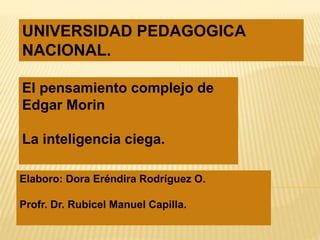 UNIVERSIDAD PEDAGOGICA 
NACIONAL. 
El pensamiento complejo de 
Edgar Morin 
Elaboro 
La inteligencia ciega. 
Elaboro: Dora Eréndira Rodríguez O. 
Profr. Dr. Rubicel Manuel Capilla. 
 