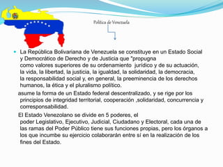 Política de Venezuela
 La República Bolivariana de Venezuela se constituye en un Estado Social
y Democrático de Derecho y de Justicia que "propugna
como valores superiores de su ordenamiento jurídico y de su actuación,
la vida, la libertad, la justicia, la igualdad, la solidaridad, la democracia,
la responsabilidad social y, en general, la preeminencia de los derechos
humanos, la ética y el pluralismo político.
asume la forma de un Estado federal descentralizado, y se rige por los
principios de integridad territorial, cooperación ,solidaridad, concurrencia y
corresponsabilidad.
El Estado Venezolano se divide en 5 poderes, el
poder Legislativo, Ejecutivo, Judicial, Ciudadano y Electoral, cada una de
las ramas del Poder Público tiene sus funciones propias, pero los órganos a
los que incumbe su ejercicio colaborarán entre sí en la realización de los
fines del Estado.
 