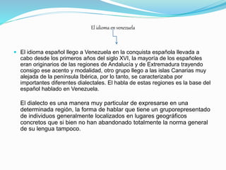 El idioma en venezuela
 El idioma español llego a Venezuela en la conquista española llevada a
cabo desde los primeros años del siglo XVI, la mayoría de los españoles
eran originarios de las regiones de Andalucía y de Extremadura trayendo
consigo ese acento y modalidad, otro grupo llego a las islas Canarias muy
alejada de la península Ibérica, por lo tanto, se caracterizaba por
importantes diferentes dialectales. El habla de estas regiones es la base del
español hablado en Venezuela.
El dialecto es una manera muy particular de expresarse en una
determinada región, la forma de hablar que tiene un gruporepresentado
de individuos generalmente localizados en lugares geográficos
concretos que si bien no han abandonado totalmente la norma general
de su lengua tampoco.
 