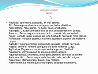vocabulario venezolano
algunos:
 Abollado: aporreado, golpeado, en mal estado.
Aló: Forma generalmente usada para contestar el teléfono
Alebrestarse: Alborotarse, no hacer caso, amotinarse.
Alpargata: Calzado artesanal que se usa principalmente el campo.
Arrocero: Persona que asiste a un acto o reunión sin ser invitado.
Arepa: Comida típica, especie de torta hecha de harina de maíz blanco.
Achantado: Persona dejada, sin animo, quedado, alguien sin iniciativa
propia.
Agitado: Persona ansiosa, angustiada, apurada, estado nervioso.
Argolla: define al hombre que gusta de otros hombres (Gay).
Agüinaldo: Regalo u obsequio que se hace por en Navidad.
Amapuche: Demostración de afecto o cariño, abrazo.
Agüeboneado(a): Atontado, aletargado, persona con falta de animo!
Anti-parabólico: Persona que no le importa nada, todo le da igual.
Arrecho(a): Malhumorado, bravo, muy molesto.
Arrechísimo: Lo mismo que arrecho pero en grado superlativo.
 