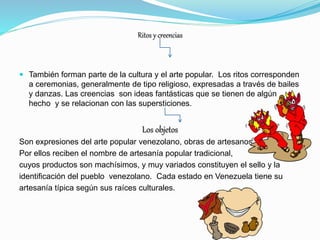Ritos y creencias
 También forman parte de la cultura y el arte popular. Los ritos corresponden
a ceremonias, generalmente de tipo religioso, expresadas a través de bailes
y danzas. Las creencias son ideas fantásticas que se tienen de algún
hecho y se relacionan con las supersticiones.
Los objetos
Son expresiones del arte popular venezolano, obras de artesanos
Por ellos reciben el nombre de artesanía popular tradicional,
cuyos productos son machísimos, y muy variados constituyen el sello y la
identificación del pueblo venezolano. Cada estado en Venezuela tiene su
artesanía típica según sus raíces culturales.
 