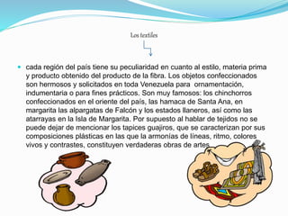 Los textiles
 cada región del país tiene su peculiaridad en cuanto al estilo, materia prima
y producto obtenido del producto de la fibra. Los objetos confeccionados
son hermosos y solicitados en toda Venezuela para ornamentación,
indumentaria o para fines prácticos. Son muy famosos: los chinchorros
confeccionados en el oriente del país, las hamaca de Santa Ana, en
margarita las alpargatas de Falcón y los estados llaneros, así como las
atarrayas en la Isla de Margarita. Por supuesto al hablar de tejidos no se
puede dejar de mencionar los tapices guajiros, que se caracterizan por sus
composiciones plásticas en las que la armonías de líneas, ritmo, colores
vivos y contrastes, constituyen verdaderas obras de artes.
 
