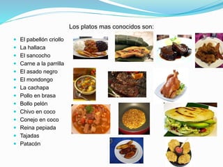 Los platos mas conocidos son:
 El pabellón criollo
 La hallaca
 El sancocho
 Carne a la parrilla
 El asado negro
 El mondongo
 La cachapa
 Pollo en brasa
 Bollo pelón
 Chivo en coco
 Conejo en coco
 Reina pepiada
 Tajadas
 Patacón
 