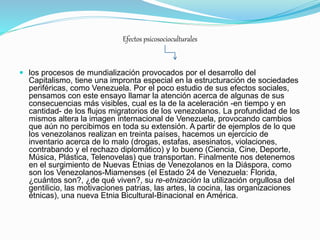 Efectos psicosocioculturales
 los procesos de mundialización provocados por el desarrollo del
Capitalismo, tiene una impronta especial en la estructuración de sociedades
periféricas, como Venezuela. Por el poco estudio de sus efectos sociales,
pensamos con este ensayo llamar la atención acerca de algunas de sus
consecuencias más visibles, cual es la de la aceleración -en tiempo y en
cantidad- de los flujos migratorios de los venezolanos. La profundidad de los
mismos altera la imagen internacional de Venezuela, provocando cambios
que aún no percibimos en toda su extensión. A partir de ejemplos de lo que
los venezolanos realizan en treinta países, hacemos un ejercicio de
inventario acerca de lo malo (drogas, estafas, asesinatos, violaciones,
contrabando y el rechazo diplomático) y lo bueno (Ciencia, Cine, Deporte,
Música, Plástica, Telenovelas) que transportan. Finalmente nos detenemos
en el surgimiento de Nuevas Etnias de Venezolanos en la Diáspora, como
son los Venezolanos-Miamenses (el Estado 24 de Venezuela: Florida,
¿cuántos son?, ¿de qué viven?, su re-etnización la utilización orgullosa del
gentilicio, las motivaciones patrias, las artes, la cocina, las organizaciones
étnicas), una nueva Etnia Bicultural-Binacional en América.
 