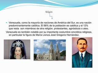 Religión
 Venezuela, como la mayoría de naciones de América del Sur, es una nación
predominantemente católica. El 88% de la población es católica y el 12%
que resta son miembros de otra religión, protestantes, agnósticos o ateo.
Venezuela es también notable por su importante costumbre sincrética religiosa,
en particular la figura de María Lionza José Gregorio Hernández.
 